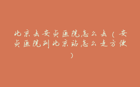 北京去安贞医院怎么去(安贞医院到北京站怎么走方便)