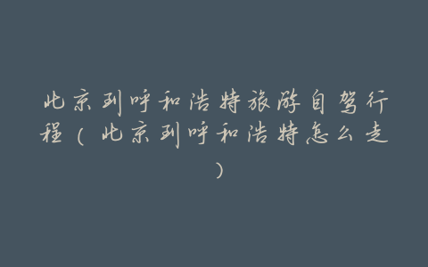 北京到呼和浩特旅游自驾行程(北京到呼和浩特怎么走)