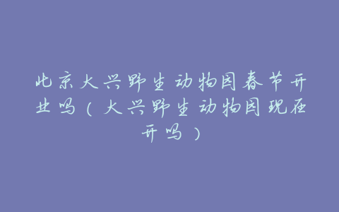 北京大兴野生动物园春节开业吗(大兴野生动物园现在开吗)