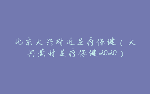 北京大兴附近足疗保健(大兴黄村足疗保健2020)