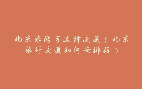 北京旅游可选择交通(北京旅行交通如何安排好)