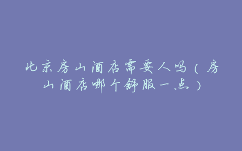 北京房山酒店需要人吗(房山酒店哪个舒服一点)