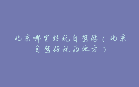 北京哪里好玩自驾游(北京自驾好玩的地方)