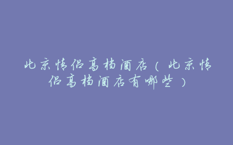 北京情侣高档酒店(北京情侣高档酒店有哪些)