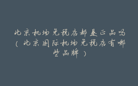 北京机场免税店都是正品吗(北京国际机场免税店有哪些品牌)