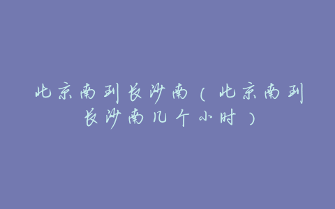北京南到长沙南(北京南到长沙南几个小时)