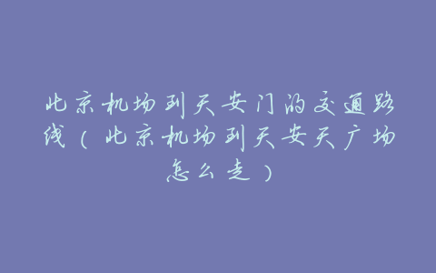 北京机场到天安门的交通路线(北京机场到天安天广场怎么走)
