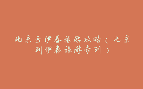 北京至伊春旅游攻略(北京到伊春旅游专列)