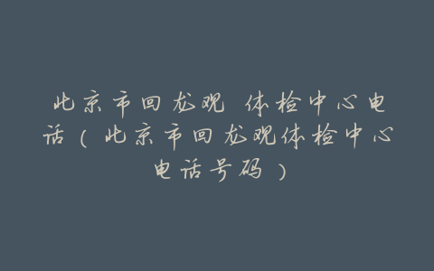 北京市回龙观 体检中心电话(北京市回龙观体检中心电话号码)