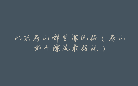 北京房山哪里漂流好(房山哪个漂流最好玩)