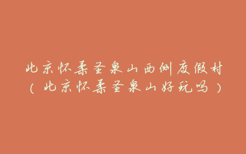北京怀柔圣泉山西侧度假村(北京怀柔圣泉山好玩吗)