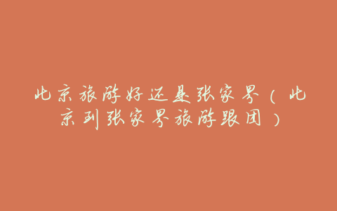 北京旅游好还是张家界(北京到张家界旅游跟团)
