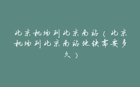 北京机场到北京南站(北京机场到北京南站地铁需要多久)