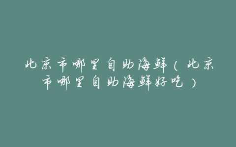 北京市哪里自助海鲜(北京市哪里自助海鲜好吃)