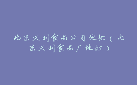 北京义利食品公司地址(北京义利食品厂地址)