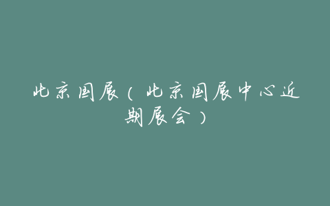 北京国展(北京国展中心近期展会)