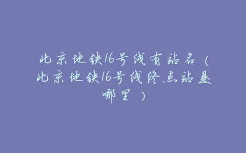 北京地铁16号线有站名(北京地铁16号线终点站是哪里)