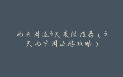 北京周边3天度假推荐(3天北京周边游攻略)