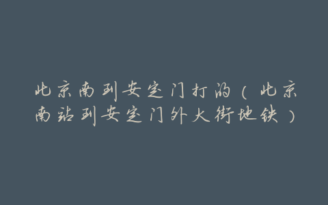 北京南到安定门打的(北京南站到安定门外大街地铁)