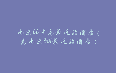北京66中离最近的酒店(离北京301最近的酒店)