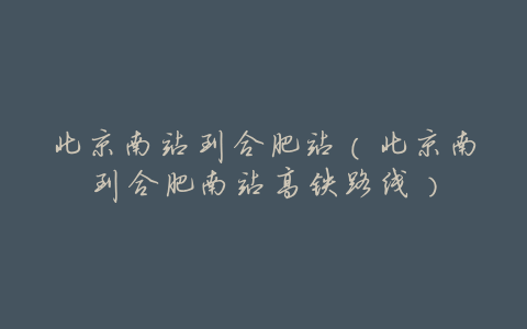 北京南站到合肥站(北京南到合肥南站高铁路线)