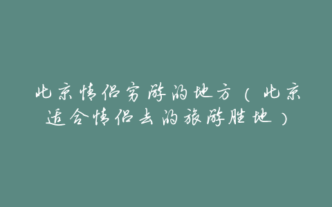 北京情侣穷游的地方(北京适合情侣去的旅游胜地)