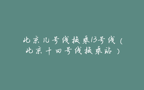 北京几号线换乘13号线(北京十四号线换乘站)