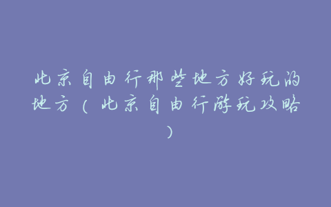北京自由行那些地方好玩的地方(北京自由行游玩攻略)