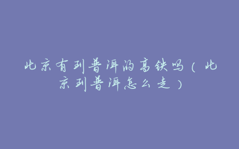 北京有到普洱的高铁吗(北京到普洱怎么走)