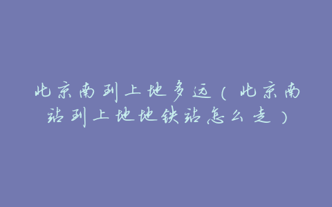 北京南到上地多远(北京南站到上地地铁站怎么走)
