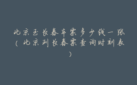 北京至长春车票多少钱一张(北京到长春票查询时刻表)