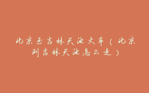 北京至吉林天池火车(北京到吉林天池怎么走)