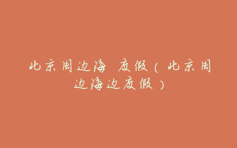 北京周边海 度假(北京周边海边度假)