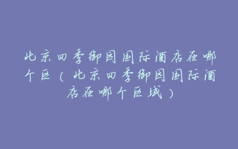 北京四季御园国际酒店在哪个区(北京四季御园国际酒店在哪个区域)