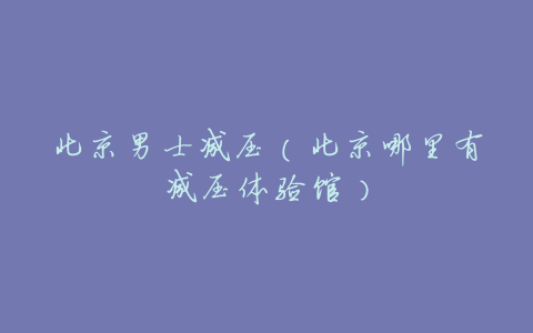 北京男士减压(北京哪里有减压体验馆)