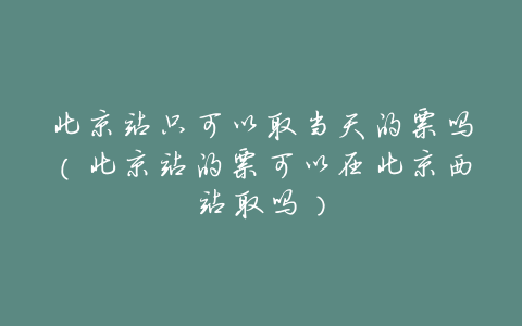 北京站只可以取当天的票吗(北京站的票可以在北京西站取吗)