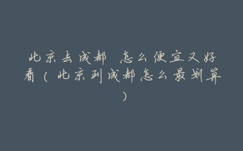 北京去成都 怎么便宜又好看(北京到成都怎么最划算)