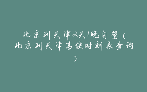 北京到天津2天1晚自驾(北京到天津高铁时刻表查询)