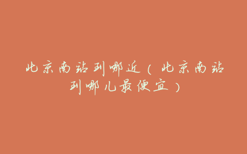 北京南站到哪近(北京南站到哪儿最便宜)