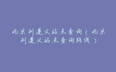 北京到遵义站点查询(北京到遵义站点查询路线)