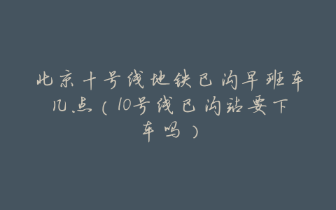 北京十号线地铁巴沟早班车几点(10号线巴沟站要下车吗)