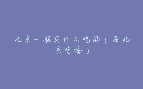 北京一般买什么吃的(在北京吃啥)
