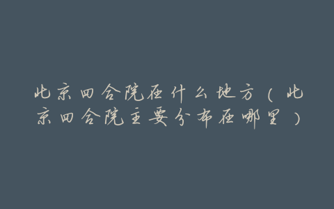 北京四合院在什么地方(北京四合院主要分布在哪里)