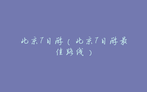 北京7日游(北京7日游最佳路线)
