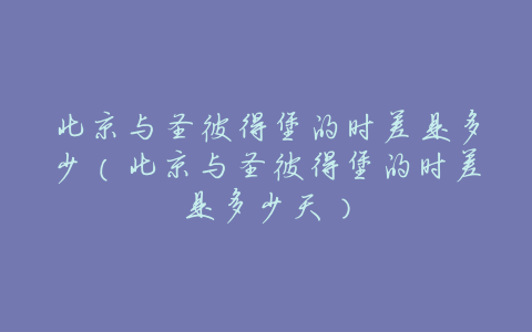 北京与圣彼得堡的时差是多少(北京与圣彼得堡的时差是多少天)