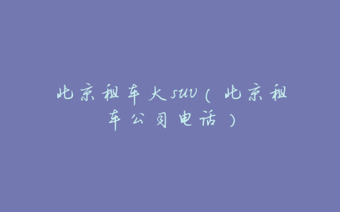 北京租车大suv(北京租车公司电话)