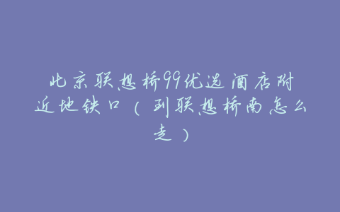 北京联想桥99优选酒店附近地铁口(到联想桥南怎么走)