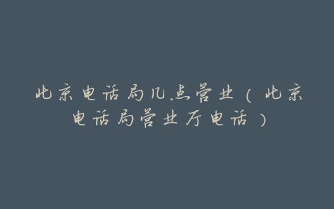 北京电话局几点营业(北京电话局营业厅电话)