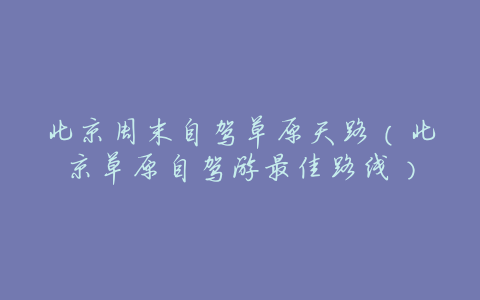 北京周末自驾草原天路(北京草原自驾游最佳路线)
