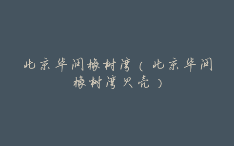北京华润橡树湾(北京华润橡树湾贝壳)